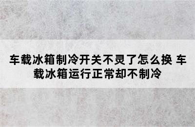 车载冰箱制冷开关不灵了怎么换 车载冰箱运行正常却不制冷